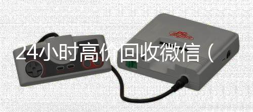 24小时高价回收微信(24小时高价回收微信号)